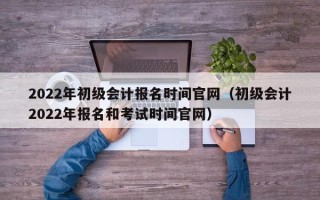 2022年初级会计报名时间官网（初级会计2022年报名和考试时间官网）