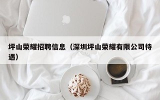 坪山荣耀招聘信息（深圳坪山荣耀有限公司待遇）