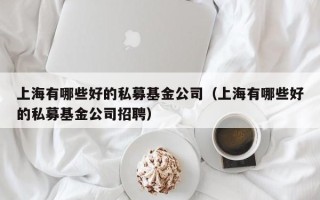 上海有哪些好的私募基金公司（上海有哪些好的私募基金公司招聘）