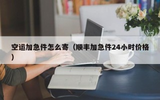 空运加急件怎么寄（顺丰加急件24小时价格）