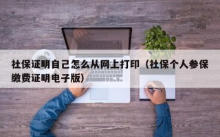 社保证明自己怎么从网上打印（社保个人参保缴费证明电子版）