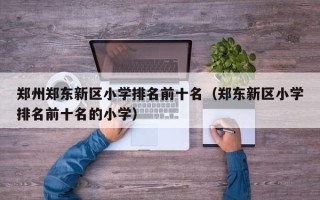 郑州郑东新区小学排名前十名（郑东新区小学排名前十名的小学）