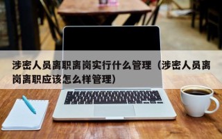 涉密人员离职离岗实行什么管理（涉密人员离岗离职应该怎么样管理）