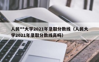 人民**大学2021年录取分数线（人民大学2021年录取分数线高吗）