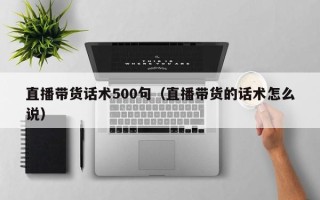 直播带货话术500句（直播带货的话术怎么说）