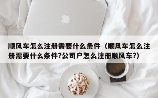 顺风车怎么注册需要什么条件（顺风车怎么注册需要什么条件?公司户怎么注册顺风车?）