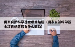 国家自然科学基金项目结题（国家自然科学基金项目结题后有什么奖励）