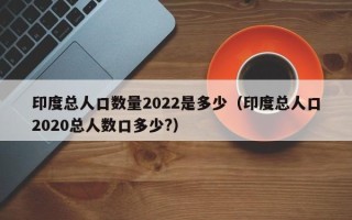 印度总人口数量2022是多少（印度总人口2020总人数口多少?）