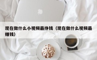 现在做什么小视频最挣钱（现在做什么视频最赚钱）