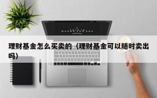 理财基金怎么买卖的（理财基金可以随时卖出吗）