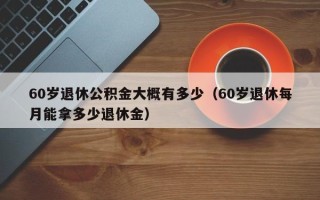 60岁退休公积金大概有多少（60岁退休每月能拿多少退休金）