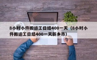 8小时小件搬运工日结400一天（8小时小件搬运工日结400一天新乡市）