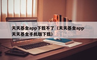 天天基金app下载不了（天天基金app 天天基金手机版下载）