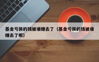 基金亏损的钱被谁赚去了（基金亏损的钱被谁赚去了呢）