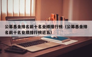 公募基金排名前十名业绩排行榜（公募基金排名前十名业绩排行榜近五）