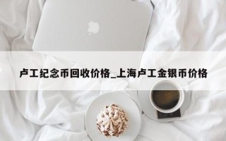 卢工纪念币回收价格_上海卢工金银币价格