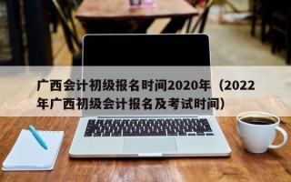 广西会计初级报名时间2020年（2022年广西初级会计报名及考试时间）