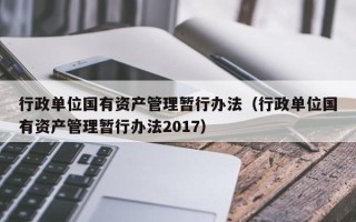 行政单位国有资产管理暂行办法（行政单位国有资产管理暂行办法2017）