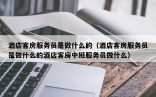 酒店客房服务员是做什么的（酒店客房服务员是做什么的酒店客房中班服务员做什么）