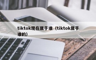 tiktok现在属于谁（tiktok属于谁的）