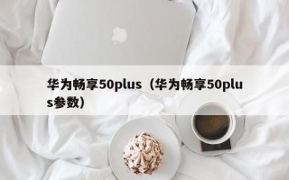 华为畅享50plus（华为畅享50plus参数）