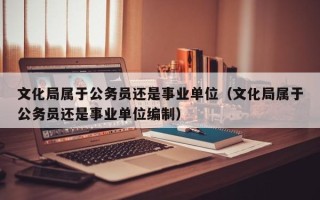 文化局属于公务员还是事业单位（文化局属于公务员还是事业单位编制）